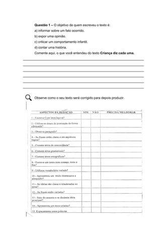 6
Questão 1 – O objetivo de quem escreveu o texto é:
a) informar sobre um fato ocorrido.
b) expor uma opinião.
c) criticar um comportamento infantil.
d) contar uma história.
Comente aqui, o que você entendeu do texto Criança diz cada uma.
___________________________________________________________________
___________________________________________________________________
___________________________________________________________________
___________________________________________________________________
___________________________________________________________________
___________________________________________________________________
Observe como o seu texto será corrigido para depois produzir.
 