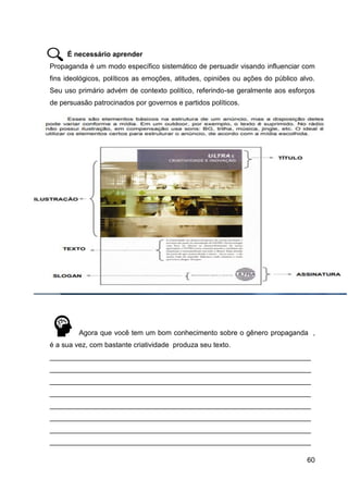 60
É necessário aprender
Propaganda é um modo específico sistemático de persuadir visando influenciar com
fins ideológicos, políticos as emoções, atitudes, opiniões ou ações do público alvo.
Seu uso primário advém de contexto político, referindo-se geralmente aos esforços
de persuasão patrocinados por governos e partidos políticos.
Agora que você tem um bom conhecimento sobre o gênero propaganda ,
é a sua vez, com bastante criatividade produza seu texto.
___________________________________________________________________
___________________________________________________________________
___________________________________________________________________
___________________________________________________________________
___________________________________________________________________
___________________________________________________________________
___________________________________________________________________
___________________________________________________________________
 