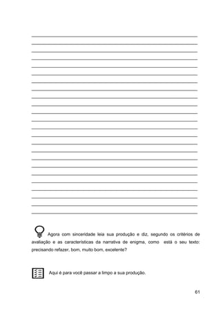 61
___________________________________________________________________
___________________________________________________________________
___________________________________________________________________
___________________________________________________________________
___________________________________________________________________
___________________________________________________________________
___________________________________________________________________
___________________________________________________________________
___________________________________________________________________
___________________________________________________________________
___________________________________________________________________
___________________________________________________________________
___________________________________________________________________
___________________________________________________________________
___________________________________________________________________
___________________________________________________________________
___________________________________________________________________
___________________________________________________________________
___________________________________________________________________
___________________________________________________________________
___________________________________________________________________
___________________________________________________________________
___________________________________________________________________
___________________________________________________________________
Agora com sinceridade leia sua produção e diz, segundo os critérios de
avaliação e as características da narrativa de enigma, como está o seu texto:
precisando refazer, bom, muito bom, excelente?
Aqui é para você passar a limpo a sua produção.
 
