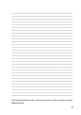 62
___________________________________________________________________
___________________________________________________________________
___________________________________________________________________
___________________________________________________________________
___________________________________________________________________
___________________________________________________________________
___________________________________________________________________
___________________________________________________________________
___________________________________________________________________
___________________________________________________________________
___________________________________________________________________
___________________________________________________________________
___________________________________________________________________
___________________________________________________________________
___________________________________________________________________
___________________________________________________________________
___________________________________________________________________
___________________________________________________________________
___________________________________________________________________
___________________________________________________________________
___________________________________________________________________
___________________________________________________________________
___________________________________________________________________
___________________________________________________________________
___________________________________________________________________
___________________________________________________________________
___________________________________________________________________
___________________________________________________________________
___________________________________________________________________
___________________________________________________________________
“Nas grandes batalhas da vida, o primeiro passo para a vitória é o desejo de vencer.”
Mahatma Gandhi
 