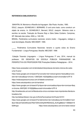 63
REFERENCIA BIBLIOGRAFICA
BAKHTIN, M. Marxismo e filosofia da linguagem. São Paulo: Hucitec, 1990.
DOLZ, Joaquim; SCHNEUWLY, BERNARD. O oral como texto: como construir um
objeto de ensino. In: SCHNEUWLY, Bernard; DOLZ, Joaquim. Gêneros orais e
escritos na escola. Tradução de Roxane Rojo e Glaís Sales Cordeiro. Campinas,
SP: Mercado das Letras, 2004, p. 149-185.
BRASIL. Parâmetros curriculares nacionais: ensino medio – linguagens, códigos e
suas tecnologias. Brasília: MEC/SEMT, 1999.
____. Parâmetros Curriculares Nacionais: terceiro e quarto ciclos do Ensino
Fundamental – Língua Portuguesa. Brasília: MEC/SEF, 1998
Coleção Tecendo Linguagens – Língua Portuguesa 7º ano, 2014, manual do
professor. OS DESAFIOS DA ESCOLA PÚBLICA PARANAENSE NA
PERSPECTIVA DO PROFESSOR PDE Produções Didático-Pedagógicas – 2014.
https://www.acessaber.com.br/atividades/interpretacao-de-texto-crianca-diz-cada-
uma-7o-ano/
https://www.google.com.br/search?q=conceito+de+noticia+genero+textual&oq=conc
eito+de+noticia&aqs=chrome.1.69i57j0l5.14225j0j8&sourceid=chrome&ie=UTF-8
https://redacaoparaconcursos.com.br/tabela-conectivos/
https://www.estudopratico.com.br/narrativa/
https://www.google.com.br/search?q=tipos+de+cronicas&oq=tipos+de+cronicas+&aq
s=chrome..69i57j0l5.10192j0j8&sourceid=chrome&ie=UTF-8
http://brasilescola.uol.com.br/literatura/os-cinco-cronistas-mais-importantes-literatura-
brasileira.htm
http://portaldoprofessor.mec.gov.br/fichaTecnicaAula.html?aula=53151
https://www.google.com.br/search?q=elementos+da+noticia&source=lnms&tbm=isch
&sa=X&ved=0ahUKEwido7fS2r7ZAhUGHpAKHftDAScQ_AUICigB&biw=1366&bih=6
62#imgrc https://www.estudopratico.com.br/o-texto-noticia/
 