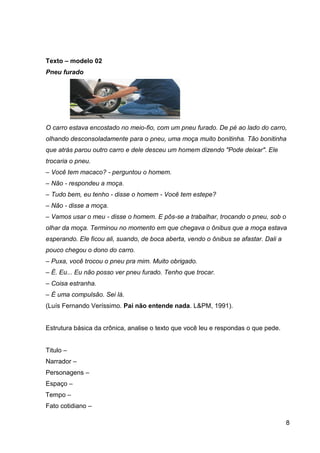 8
Texto – modelo 02
Pneu furado
O carro estava encostado no meio-fio, com um pneu furado. De pé ao lado do carro,
olhando desconsoladamente para o pneu, uma moça muito bonitinha. Tão bonitinha
que atrás parou outro carro e dele desceu um homem dizendo "Pode deixar". Ele
trocaria o pneu.
– Você tem macaco? - perguntou o homem.
– Não - respondeu a moça.
– Tudo bem, eu tenho - disse o homem - Você tem estepe?
– Não - disse a moça.
– Vamos usar o meu - disse o homem. E pôs-se a trabalhar, trocando o pneu, sob o
olhar da moça. Terminou no momento em que chegava o ônibus que a moça estava
esperando. Ele ficou ali, suando, de boca aberta, vendo o ônibus se afastar. Dali a
pouco chegou o dono do carro.
– Puxa, você trocou o pneu pra mim. Muito obrigado.
– É. Eu... Eu não posso ver pneu furado. Tenho que trocar.
– Coisa estranha.
– É uma compulsão. Sei lá.
(Luís Fernando Veríssimo. Pai não entende nada. L&PM, 1991).
Estrutura básica da crônica, analise o texto que você leu e respondas o que pede.
Titulo –
Narrador –
Personagens –
Espaço –
Tempo –
Fato cotidiano –
 