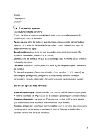 9
Enredo –
Linguagem –
Discurso –
É necessário aprender
A estrutura do texto narrativo
O texto narrativo apresenta uma certa estrutura, composta pela apresentação,
complicação, clímax e desfecho.
Apresentação: parte do texto em que algumas personagens são apresentadas e
algumas circunstâncias da história são expostas, como o momento e o lugar de
desenvolvimento da ação;
Complicação: parte do texto em que a ação tem início propriamente dito. Os
episódios se sucedem, conduzindo ao clímax;
Clímax: ponto da narrativa em que a ação alcança o seu momento crítico, tornando
o desfecho inevitável;
Desfecho: solução do conflito produzido pelas ações das personagens. Elementos
da narrativa
Os elementos que compõem a narrativa são o foco narrativo (1ª e 3ª pessoa), as
personagens (protagonista, antagonista e coadjuvante), narrador (narrador-
personagem, narrador-observador), tempo (cronológico e psicológico) e espaço.
São três os tipos de foco narrativo:
Narrador-personagem: tipo de narrador que conta a história na qual é participante.
A história é contada em 1ª pessoa e ele é narrador e personagem ao mesmo tempo;
Narrador-observador: narrador em 3ª pessoa que conta a história como alguém
que observa tudo o que acontece, transmitindo os fatos ao leitor;
Narrador-onisciente: sabe todas as informações sobre o enredo e as personagens,
revelando seus pensamentos e sentimentos íntimos. Normalmente ele utiliza o
discurso indireto livre em suas narrativas.
 