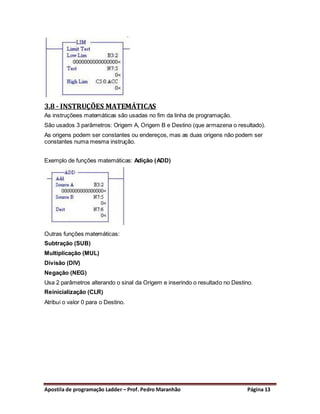 3.8 - INSTRUÇÕES MATEMÁTICAS
As instruçõees matemáticas são usadas no fim da linha de programação.
São usados 3 parâmetros: Origem A, Origem B e Destino (que armazena o resultado).
As origens podem ser constantes ou endereços, mas as duas origens não podem ser
constantes numa mesma instrução.


Exemplo de funções matemáticas: Adição (ADD)




Outras funções matemáticas:
Subtração (SUB)
Multiplicação (MUL)
Divisão (DIV)
Negação (NEG)
Usa 2 parâmetros alterando o sinal da Origem e inserindo o resultado no Destino.
Reinicialização (CLR)
Atribui o valor 0 para o Destino.




Apostila de programação Ladder – Prof. Pedro Maranhão                         Página 13
 