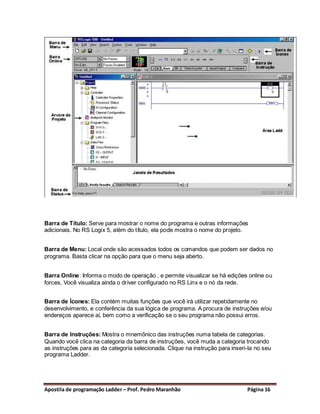 Barra de Título: Serve para mostrar o nome do programa e outras informações
adicionais. No RS Logix 5, além do título, ela pode mostra o nome do projeto.


Barra de Menu: Local onde são acessados todos os comandos que podem ser dados no
programa. Basta clicar na opção para que o menu seja aberto.


Barra Online: Informa o modo de operação , e permite visualizar se há edições online ou
forces. Você visualiza ainda o driver configurado no RS Linx e o nó da rede.


Barra de Ícones: Ela contém muitas funções que você irá utilizar repetidamente no
desenvolvimento, e conferência da sua lógica de programa. A procura de instruções e/ou
endereços aparece aí, bem como a verificação se o seu programa não possui erros.


Barra de Instruções: Mostra o mnemônico das instruções numa tabela de categorias.
Quando você clica na categoria da barra de instruções, você muda a categoria trocando
as instruções para as da categoria selecionada. Clique na instrução para inseri-la no seu
programa Ladder.




Apostila de programação Ladder – Prof. Pedro Maranhão                          Página 16
 