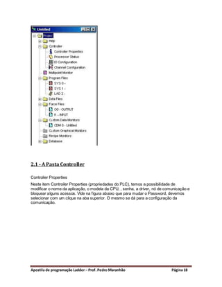 2.1 - A Pasta Controller

Controlier Properties
Neste item Controiler Properties (propriedades do PLC), temos a possibilidade de
modificar o nome da aplicação, o modela da CPU, , senha, a driver, nó de comunicação e
bloquear alguns acessos. Vide na figura abaixo que para mudar o Password, devemos
selecionar com um clique na aba superior. O mesmo se dá para a configuração da
comunicação.




Apostila de programação Ladder – Prof. Pedro Maranhão                       Página 18
 