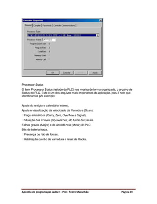 Processor Status
O ítem Processor Status (estado da PLC) nos mostra de forma organizada, o arquivo de
Status do PLC. Este é um dos arquivos mais importantes da aplicação, pois é nele que
identificamos pôr exemplo:


Ajuste do relógio e calendário interno,
Ajuste e visualização da velocidade da Varredura (Scan),
 Flags aritméticos (Carry, Zero, Overflow e Signal),
 Situação das chaves (dip-switches) do fundo do Cassis,
Falhas graves (Major) e de advertência (Minar) do PLC,
Bits de bateria fraca,
 Presença ou não de forces,
 Habilitação ou não de varredura e reset de Racks.




Apostila de programação Ladder – Prof. Pedro Maranhão                      Página 19
 