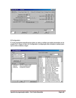 I0 Contiguration
É muito importante especificarmos todos os racks e cartões que estão associados ao do
projeto PLC. Clique no item LO Configuration (configuração das entradas e saídas) para
que se abra a tabela a seguir.




Apostila de programação Ladder – Prof. Pedro Maranhão                        Página 20
 