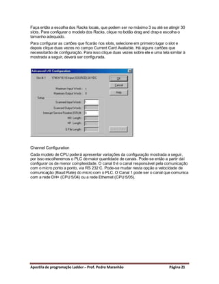 Faça então a escolha dos Racks locais, que podem ser no máximo 3 ou até se atingir 30
slots. Para configurar o modelo dos Racks, clique no botão drag and drap e escolha o
tamanho adequado.
Para configurar as cartões que ficarão nos slots, selecione em primeiro lugar o slot e
depois clique duas vezes no campo Current Card Avaliable. Há alguns cartões que
necessitarão de configuração. Para isso clique duas vezes sobre ele e uma tela similar à
mostrada a seguir, deverá ser configurada.




Channel Configuration
Cada modelo de CPU poderá apresentar variações da configuração mostrada a seguir,
por isso escolheremos o PLC de maior quantidade de canais. Pode-se então a partir daí
configurar os de menor complexidade. O canal 0 é o canal responsável pela comunicação
com o micro ponto a ponto, via RS 232 C. Pode-se mudar nesta opção a velocidade de
comunicação (Baud Rate) do micro com o PLC. O Canal 1 pode ser o canal que comunica
com a rede DH+ (CPU 5/04) ou a rede Ethemet (CPU 5/05).




Apostila de programação Ladder – Prof. Pedro Maranhão                         Página 21
 