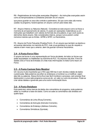 R6 - Registradores de instruções avançadas (Register) – As instruções avançadas assim
como os temporizadores e contadores precisam de um arquivo
que possa guardar os seus bits controle e parâmetros. Só que como elas são menos
usadas na programa, haverá apenas um arquivo comum para todas elas.


N7 - Arquivo Inteiros ou Naturais (Natural) - Considera-se este arquivo como se fosse a
memória de armazenamento de valores. E usado em operações matemáticas ou em
instruções que trabalhem com valores do formato de uma palavra, é que você usará os
elementos deste arquivo. São considerados inteiros, porque nunca podem conter
números maiores que os limites -32768 a 32767, ou fracionários.


F8 - Arquivo de Ponto Flutuante (Floating Poínt) - É um arquivo que também se destina a
armazenar elementos na memória do PLC, mas a sua grandeza no que diz respeito a
valores é bem maior que o anterior, alem de guardar números fracionários.


2.4 - A Pasta Force Files
O arquivo de forces é uma representação em forma de tabela, de todos os forces que
estão assinalados ou habilitadas na memória do PLC. Os arquivos são dois: Force de
Saidas (O0) e Force de Entradas (I1).Vide mais informações no texto Como fazer um
Force.


2.5 - A Pasta Custom Data Monitor
Um recurso muito importante que o RS Logix 500 traz é sem dúvida a tabela de dados
customizada. Nela podemos escolher os endereços a monitorar ou a modificar, sejam
eles bits ou palavras. Dessa forma fica mais fácil monitorar o processo, sem precisar ficar
deslocando o cursor pelo programa a procura de um valor ou outro do processo. Pode-se
criar várias tabelas e gravá-las para uma outra monitoração futura.


2.6 - A Pasta Database
Esta pasta tem vários bancos de dados dos comentários do programa, onde podemos
editar ou modificar a base de dados. Como se sabe os comentários são divididos em
quatro tipos:


      Comentários de Linha (Rung Coments),
      Comentários de Instrução (Instrution Coments),
      Comentários de Endereço (Address Coments),
      Comentários Simbólicos (Symbols).




Apostila de programação Ladder – Prof. Pedro Maranhão                           Página 24
 
