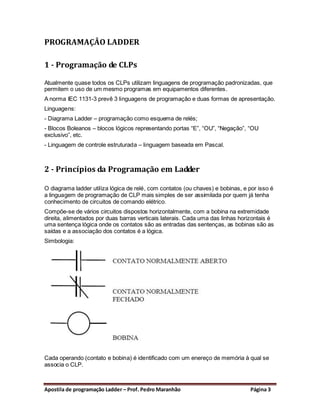 PROGRAMAÇÂO LADDER

1 - Programação de CLPs

Atualmente quase todos os CLPs utilizam linguagens de programação padronizadas, que
permitem o uso de um mesmo programas em equipamentos diferentes.
A norma IEC 1131-3 prevê 3 linguagens de programação e duas formas de apresentação.
Linguagens:
- Diagrama Ladder – programação como esquema de relés;
- Blocos Boleanos – blocos lógicos representando portas “E”, “OU”, “Negação”, “OU
exclusivo”, etc.
- Linguagem de controle estruturada – linguagem baseada em Pascal.



2 - Princípios da Programação em Ladder

O diagrama ladder utiliza lógica de relé, com contatos (ou chaves) e bobinas, e por isso é
a linguagem de programação de CLP mais simples de ser assimilada por quem já tenha
conhecimento de circuitos de comando elétrico.
Compõe-se de vários circuitos dispostos horizontalmente, com a bobina na extremidade
direita, alimentados por duas barras verticais laterais. Cada uma das linhas horizontais é
uma sentença lógica onde os contatos são as entradas das sentenças, as bobinas são as
saídas e a associação dos contatos é a lógica.
Simbologia:




Cada operando (contato e bobina) é identificado com um enereço de memória à qual se
associa o CLP.



Apostila de programação Ladder – Prof. Pedro Maranhão                            Página 3
 