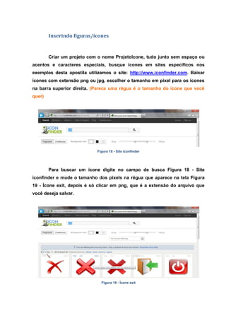 Inserindo figuras/ícones 
Criar um projeto com o nome ProjetoIcone, tudo junto sem espaço ou acentos e caracteres especiais, busque ícones em sites específicos nos exemplos desta apostila utilizamos o site: http://www.iconfinder.com. Baixar ícones com extensão png ou jpg, escolher o tamanho em pixel para os ícones na barra superior direita. (Parece uma régua é o tamanho do ícone que você quer) 
Figura 18 - Site iconfinder 
Para buscar um ícone digite no campo de busca Figura 18 - Site iconfinder e mude o tamanho dos pixels na régua que aparece na tela Figura 19 - Ícone exit, depois é só clicar em png, que é a extensão do arquivo que você deseja salvar. 
Figura 19 - Ícone exit 
 