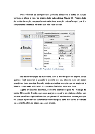 Para vincular os componentes primeiro selecione o botão de opção feminino e altere o valor da propriedade buttonGroup Figura 39 - Propriedade do botão de opção, na propriedade selecione a opção buttonGroup1, que é o componente arrastado na tela e que não ficou visível. 
Figura 39 - Propriedade do botão de opção No botão de opção de masculino fazer o mesmo passo e depois disso quando você executar o projeto o usuário do seu sistema não vai poder selecionar duas opções, ficando opção exclusiva, ou seja, ou ele cadastra a pessoa com o sexo masculino ou com sexo feminino, nunca as duas. 
Agora precisamos codificar, conforme exemplo Figura 40 - Código do botão OK usando Opção, para que quando o usuário do sistema digitar um nome e escolher a opção do sexo o programa vai mostrar uma mensagem que vai utilizar o pronome de tratamento de senhor para sexo masculino e senhora ou senhorita, além de pegar o peso de ambos.  