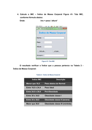 4. Calcule o IMC – Índice de Massa Corporal Figura 41- Tela IMC, conforme fórmula abaixo: 
Onde: imc = peso / altura² 
Figura 41- Tela IMC 
O resultado verificar o Índice que a pessoa pertence na Tabela 2 - Índice de Massa Corporal: 
Tabela 2 - Índice de Massa Corporal Índice IMC Descrição Menor que 18,5 Peso abaixo do Normal Entre 18,5 e 24,4 Peso Ideal Entre 24,5 e 29,9 Pré-Obesidade Entre 30 e 34,9 Obesidade classe I Entre 35 e 39,9 Obesidade classe II (severa) Maior que 39,9 Obesidade classe III (mórbida) 
 