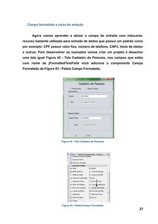 27 
Campo formatado e caixa de seleção 
Agora vamos aprender a deixar o campo de entrada com máscaras, recurso bastante utilizado para entrada de dados que possui um padrão como por exemplo: CPF possui valor fixo, número de telefone, CNPJ, titulo de eleitor e outros. Para desenvolver os exemplos vamos criar um projeto e desenhar uma tela igual Figura 42 - Tela Cadastro de Pessoas, nos campos que estão com nome de jFormattedTextField você adiciona o componente Campo Formatado da Figura 43 - Paleta Campo Formatado. 
Figura 42 - Tela Cadastro de Pessoas 
Figura 43 - Paleta Campo Formatado  