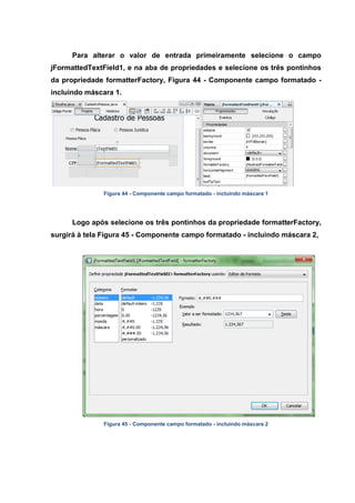 Para alterar o valor de entrada primeiramente selecione o campo jFormattedTextField1, e na aba de propriedades e selecione os três pontinhos da propriedade formatterFactory, Figura 44 - Componente campo formatado - incluindo máscara 1. 
Figura 44 - Componente campo formatado - incluindo máscara 1 
Logo após selecione os três pontinhos da propriedade formatterFactory, surgirá à tela Figura 45 - Componente campo formatado - incluindo máscara 2, 
Figura 45 - Componente campo formatado - incluindo máscara 2  