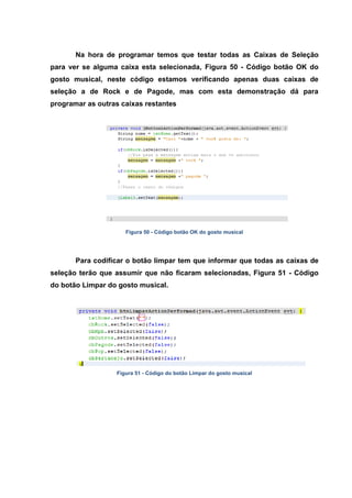 Na hora de programar temos que testar todas as Caixas de Seleção para ver se alguma caixa esta selecionada, Figura 50 - Código botão OK do gosto musical, neste código estamos verificando apenas duas caixas de seleção a de Rock e de Pagode, mas com esta demonstração dá para programar as outras caixas restantes 
Figura 50 - Código botão OK do gosto musical 
Para codificar o botão limpar tem que informar que todas as caixas de seleção terão que assumir que não ficaram selecionadas, Figura 51 - Código do botão Limpar do gosto musical. 
Figura 51 - Código do botão Limpar do gosto musical  