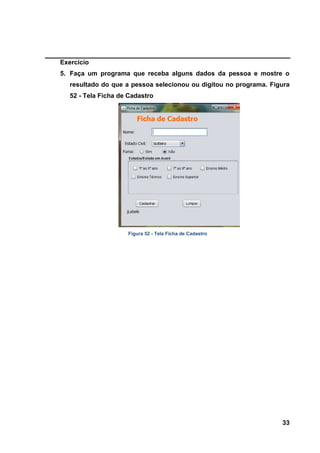 33 
Exercício 
5. Faça um programa que receba alguns dados da pessoa e mostre o resultado do que a pessoa selecionou ou digitou no programa. Figura 52 - Tela Ficha de Cadastro 
Figura 52 - Tela Ficha de Cadastro  