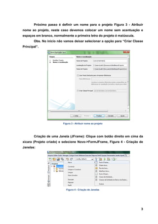 3 
Próximo passo é definir um nome para o projeto Figura 3 - Atribuir nome ao projeto, neste caso devemos colocar um nome sem acentuação e espaços em branco, normalmente a primeira letra do projeto é maiúscula. Obs. No inicio não vamos deixar selecionar a opção para “Criar Classe Principal”. 
Figura 3 - Atribuir nome ao projeto 
Criação de uma Janela (JFrame): Clique com botão direito em cima da xícara (Projeto criado) e selecione Novo->FormJFrame, Figura 4 - Criação de Janelas: 
Figura 4 - Criação de Janelas  
