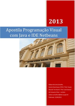 2013 
Robson de Lima Carvalho 
Centro Paula Souza: ETEC’s “Prof. Fausto Mazzola” de Avaré e “Pref. José Esteves” de Cerqueira César – contato: robson.carvalho13@etec.sp.gov.br 
Publicado: 15/04/2013 
Apostila Programação Visual com Java e IDE Netbeans  