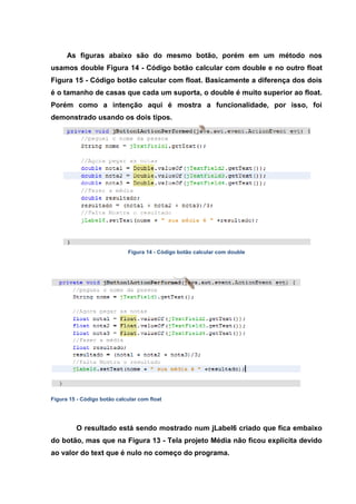 As figuras abaixo são do mesmo botão, porém em um método nos usamos double Figura 14 - Código botão calcular com double e no outro float Figura 15 - Código botão calcular com float. Basicamente a diferença dos dois é o tamanho de casas que cada um suporta, o double é muito superior ao float. Porém como a intenção aqui é mostra a funcionalidade, por isso, foi demonstrado usando os dois tipos. 
Figura 14 - Código botão calcular com double 
Figura 15 - Código botão calcular com float 
O resultado está sendo mostrado num jLabel6 criado que fica embaixo do botão, mas que na Figura 13 - Tela projeto Média não ficou explicita devido ao valor do text que é nulo no começo do programa.  