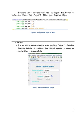 11 
Novamente vamos adicionar um botão para limpar a tela dos valores antigos a codificação ficará Figura 16 - Código botão limpar de Média. 
Figura 16 - Código botão limpar de Média Exercício 
1. Crie um novo projeto e uma nova janela conforme Figura 17 - Exercício Reajuste Salarial o resultado final deverá mostrar o nome do funcionário e seu novo salário. 
Figura 17 - Exercício Reajuste Salarial  