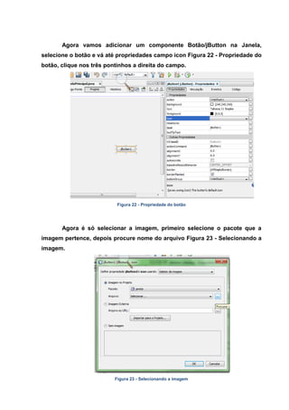 Agora vamos adicionar um componente Botão/jButton na Janela, selecione o botão e vá até propriedades campo icon Figura 22 - Propriedade do botão, clique nos três pontinhos a direita do campo. 
Figura 22 - Propriedade do botão 
Agora é só selecionar a imagem, primeiro selecione o pacote que a imagem pertence, depois procure nome do arquivo Figura 23 - Selecionando a imagem. 
Figura 23 - Selecionando a imagem  
