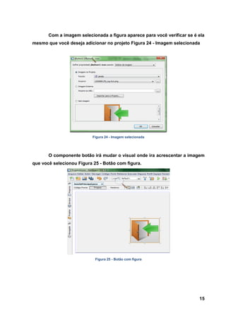 15 
Com a imagem selecionada a figura aparece para você verificar se é ela mesmo que você deseja adicionar no projeto Figura 24 - Imagem selecionada 
Figura 24 - Imagem selecionada 
O componente botão irá mudar o visual onde ira acrescentar a imagem que você selecionou Figura 25 - Botão com figura. 
Figura 25 - Botão com figura  