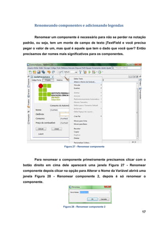 17 
Renomeando componentes e adicionando legendas 
Renomear um componente é necessário para não se perder na notação padrão, ou seja, tem um monte de campo de texto jTextField e você precisa pegar o valor de um, mas qual é aquele que tem o dado que você quer? Então precisamos dar nomes mais significativos para os componentes. 
Figura 27 - Renomear componente 
Para renomear o componente primeiramente precisamos clicar com o botão direito em cima dele aparecerá uma janela Figura 27 - Renomear componente depois clicar na opção para Alterar o Nome da Variável abrirá uma janela Figura 28 - Renomear componente 2, depois é só renomear o componente. 
Figura 28 - Renomear componente 2  