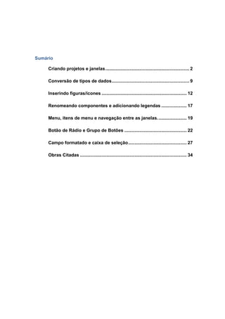 Sumário 
Criando projetos e janelas .................................................................. 2 
Conversão de tipos de dados ............................................................. 9 
Inserindo figuras/ícones ................................................................... 12 
Renomeando componentes e adicionando legendas .................... 17 
Menu, itens de menu e navegação entre as janelas. ...................... 19 
Botão de Rádio e Grupo de Botões ................................................. 22 
Campo formatado e caixa de seleção .............................................. 27 
Obras Citadas .................................................................................... 34 
 
