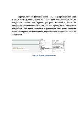 Legenda, também conhecida como Hint, é a propriedade que você digita um texto e quando o usuário descansar o ponteiro do mouse em cima do componente aparece uma legenda que pode descrever a função do componente ou dar uma dica. Para adicionar essa legenda basta selecionar um componente, tipo botão, selecionar a propriedade toolTipText, conforme Figura 29 - Legenda nos componentes, depois adicione a legenda ou a dica do componente. 
Figura 29 - Legenda nos componentes  