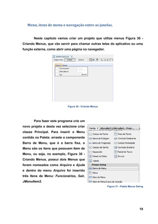 19 
Menu, itens de menu e navegação entre as janelas. 
Neste capitulo vamos criar um projeto que utilize menus Figura 30 - Criando Menus, que vão servir para chamar outras telas do aplicativo ou uma função externa, como abrir uma página no navegador. 
Figura 30 - Criando Menus 
Para fazer este programa crie um novo projeto e desta vez selecione criar classe Principal. Para inserir o Menu contido na Paleta: arraste o componente Barra de Menu, que é a barra fixa, o Menu são os itens que possuem Item de Menu, ou seja, no exemplo, Figura 30 - Criando Menus, possui dois Menus que foram nomeados como Arquivo e Ajuda e dentro do menu Arquivo foi inserido três Itens de Menu: Funcionários, Sair, JMenuItem2. Figura 31 - Paleta Menus Swing  