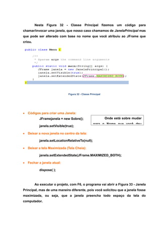 Onde está sobre mudar para o Nome que você deu para sua Janela. 
Nesta Figura 32 - Classe Principal fizemos um código para chamar/invocar uma janela, que nosso caso chamamos de JanelaPrincipal mas que pode ser alterado com base no nome que você atribuiu ao JFrame que criou. 
Figura 32 - Classe Principal Códigos para criar uma Janela: 
JFramejanela = new Sobre(); janela.setVisible(true); Deixar a nova janela no centro da tela: 
janela.setLocationRelativeTo(null); Deixar a tela Maximizada (Tela Cheia): 
janela.setExtendedState(JFrame.MAXIMIZED_BOTH); Fechar a janela atual: 
dispose( ); 
Ao executar o projeto, com F6, o programa vai abrir a Figura 33 - Janela Principal, mas de uma maneira diferente, pois você solicitou que a janela fosse maximizada, ou seja, que a janela preencha todo espaço da tela do computador.  
