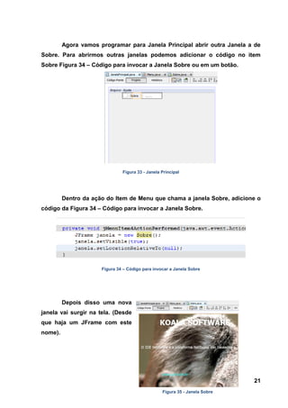 21 
Agora vamos programar para Janela Principal abrir outra Janela a de Sobre. Para abrirmos outras janelas podemos adicionar o código no item Sobre Figura 34 – Código para invocar a Janela Sobre ou em um botão. 
Figura 33 - Janela Principal 
Dentro da ação do Item de Menu que chama a janela Sobre, adicione o código da Figura 34 – Código para invocar a Janela Sobre. 
Figura 34 – Código para invocar a Janela Sobre 
Depois disso uma nova janela vai surgir na tela. (Desde que haja um JFrame com este nome). 
Figura 35 - Janela Sobre  