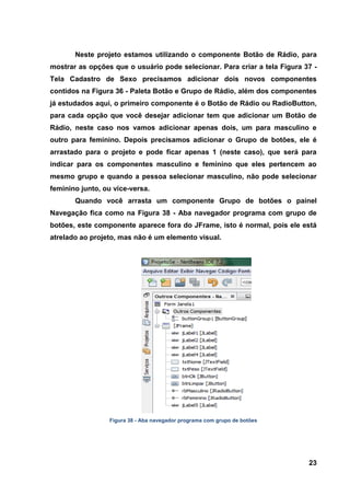 23 
Neste projeto estamos utilizando o componente Botão de Rádio, para mostrar as opções que o usuário pode selecionar. Para criar a tela Figura 37 - Tela Cadastro de Sexo precisamos adicionar dois novos componentes contidos na Figura 36 - Paleta Botão e Grupo de Rádio, além dos componentes já estudados aqui, o primeiro componente é o Botão de Rádio ou RadioButton, para cada opção que você desejar adicionar tem que adicionar um Botão de Rádio, neste caso nos vamos adicionar apenas dois, um para masculino e outro para feminino. Depois precisamos adicionar o Grupo de botões, ele é arrastado para o projeto e pode ficar apenas 1 (neste caso), que será para indicar para os componentes masculino e feminino que eles pertencem ao mesmo grupo e quando a pessoa selecionar masculino, não pode selecionar feminino junto, ou vice-versa. 
Quando você arrasta um componente Grupo de botões o painel Navegação fica como na Figura 38 - Aba navegador programa com grupo de botões, este componente aparece fora do JFrame, isto é normal, pois ele está atrelado ao projeto, mas não é um elemento visual. 
Figura 38 - Aba navegador programa com grupo de botões  