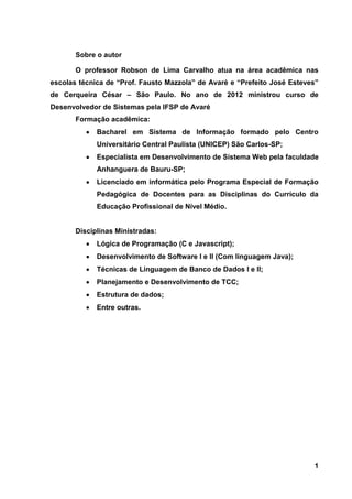 1 
Sobre o autor O professor Robson de Lima Carvalho atua na área acadêmica nas escolas técnica de “Prof. Fausto Mazzola” de Avaré e “Prefeito José Esteves” de Cerqueira César – São Paulo. No ano de 2012 ministrou curso de Desenvolvedor de Sistemas pela IFSP de Avaré Formação acadêmica: Bacharel em Sistema de Informação formado pelo Centro Universitário Central Paulista (UNICEP) São Carlos-SP; Especialista em Desenvolvimento de Sistema Web pela faculdade Anhanguera de Bauru-SP; Licenciado em informática pelo Programa Especial de Formação Pedagógica de Docentes para as Disciplinas do Currículo da Educação Profissional de Nível Médio. 
Disciplinas Ministradas: Lógica de Programação (C e Javascript); Desenvolvimento de Software I e II (Com linguagem Java); Técnicas de Linguagem de Banco de Dados I e II; Planejamento e Desenvolvimento de TCC; Estrutura de dados; Entre outras. 
 