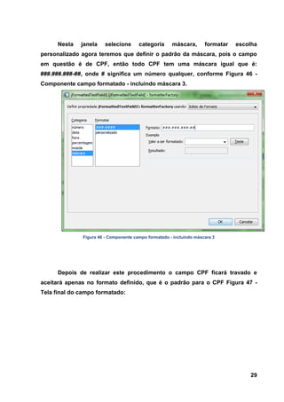 29 
Nesta janela selecione categoria máscara, formatar escolha personalizado agora teremos que definir o padrão da máscara, pois o campo em questão é de CPF, então todo CPF tem uma máscara igual que é: ###.###.###-##, onde # significa um número qualquer, conforme Figura 46 - Componente campo formatado - incluindo máscara 3. 
Figura 46 - Componente campo formatado - incluindo máscara 3 
Depois de realizar este procedimento o campo CPF ficará travado e aceitará apenas no formato definido, que é o padrão para o CPF Figura 47 - Tela final do campo formatado:  