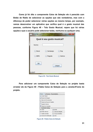 31 
Como já foi dito o componente Caixa de Seleção ele é parecido com Botão de Rádio de selecionar as opções que são verdadeiras, mas com a diferença de poder selecionar várias opções ao mesmo tempo, por exemplo, vamos desenvolver um aplicativo que verifica qual é o gosto musical das pessoas, conforme Figura 48 - Tela Gosto Musical, repare que há várias opções e que o usuário pode selecionar todas, nenhuma ou qualquer uma. 
Figura 48 - Tela Gosto Musical 
Para adicionar um componente Caixa de Seleção no projeto basta arrastar ele da Figura 49 - Paleta Caixa de Seleção para a Janela/JFrame do projeto. 
Figura 49 - Paleta Caixa de Seleção  