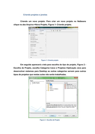 Criando projetos e janelas 
Criando um novo projeto: Para criar um novo projeto no Netbeans clique na aba Arquivo->Novo Projeto, Figura 1- Criando projeto. 
Figura 1- Criando projeto 
Em seguida aparecerá a tela para escolha do tipo de projeto, Figura 2 - Escolha de Projeto, escolha Categoria->Java e Projetos->Aplicação Java para desenvolver sistemas para Desktop as outras categorias servem para outros tipos de projetos que nestas aulas não serão trabalhadas. 
Figura 2 - Escolha de Projeto  
