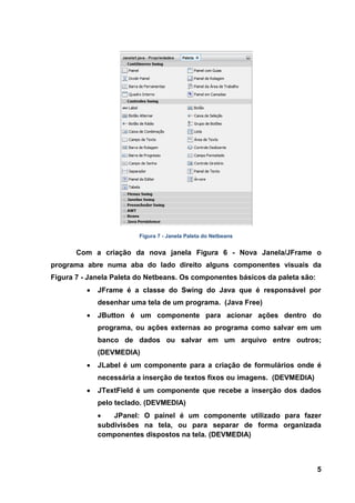 5 
Figura 7 - Janela Paleta do Netbeans 
Com a criação da nova janela Figura 6 - Nova Janela/JFrame o programa abre numa aba do lado direito alguns componentes visuais da Figura 7 - Janela Paleta do Netbeans. Os componentes básicos da paleta são: JFrame é a classe do Swing do Java que é responsável por desenhar uma tela de um programa. (Java Free) JButton é um componente para acionar ações dentro do programa, ou ações externas ao programa como salvar em um banco de dados ou salvar em um arquivo entre outros; (DEVMEDIA) JLabel é um componente para a criação de formulários onde é necessária a inserção de textos fixos ou imagens. (DEVMEDIA) JTextField é um componente que recebe a inserção dos dados pelo teclado. (DEVMEDIA) JPanel: O painel é um componente utilizado para fazer subdivisões na tela, ou para separar de forma organizada componentes dispostos na tela. (DEVMEDIA)  