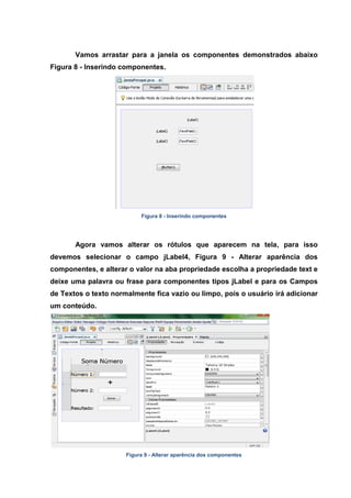 Vamos arrastar para a janela os componentes demonstrados abaixo Figura 8 - Inserindo componentes. 
Figura 8 - Inserindo componentes 
Agora vamos alterar os rótulos que aparecem na tela, para isso devemos selecionar o campo jLabel4, Figura 9 - Alterar aparência dos componentes, e alterar o valor na aba propriedade escolha a propriedade text e deixe uma palavra ou frase para componentes tipos jLabel e para os Campos de Textos o texto normalmente fica vazio ou limpo, pois o usuário irá adicionar um conteúdo. 
Figura 9 - Alterar aparência dos componentes  