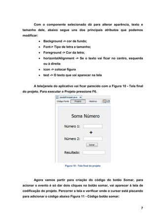 7 
Com o componente selecionado dá para alterar aparência, texto e tamanho dele, abaixo segue uns dos principais atributos que podemos modificar: Background -> cor de fundo; Font-> Tipo de letra e tamanho; Foreground -> Cor da letra; horizontalAlignment -> Se o texto vai ficar no centro, esquerda ou à direita icon -> colocar figura text -> O texto que vai aparecer na tela 
A tela/janela do aplicativo vai ficar parecido com a Figura 10 - Tela final do projeto. Para executar o Projeto pressione F6. 
Figura 10 - Tela final do projeto 
Agora vamos partir para criação do código do botão Somar, para acionar o evento é só dar dois cliques no botão somar, vai aparecer à tela de codificação do projeto. Percorrer a tela e verificar onde o cursor está piscando para adicionar o código abaixo Figura 11 - Código botão somar:  