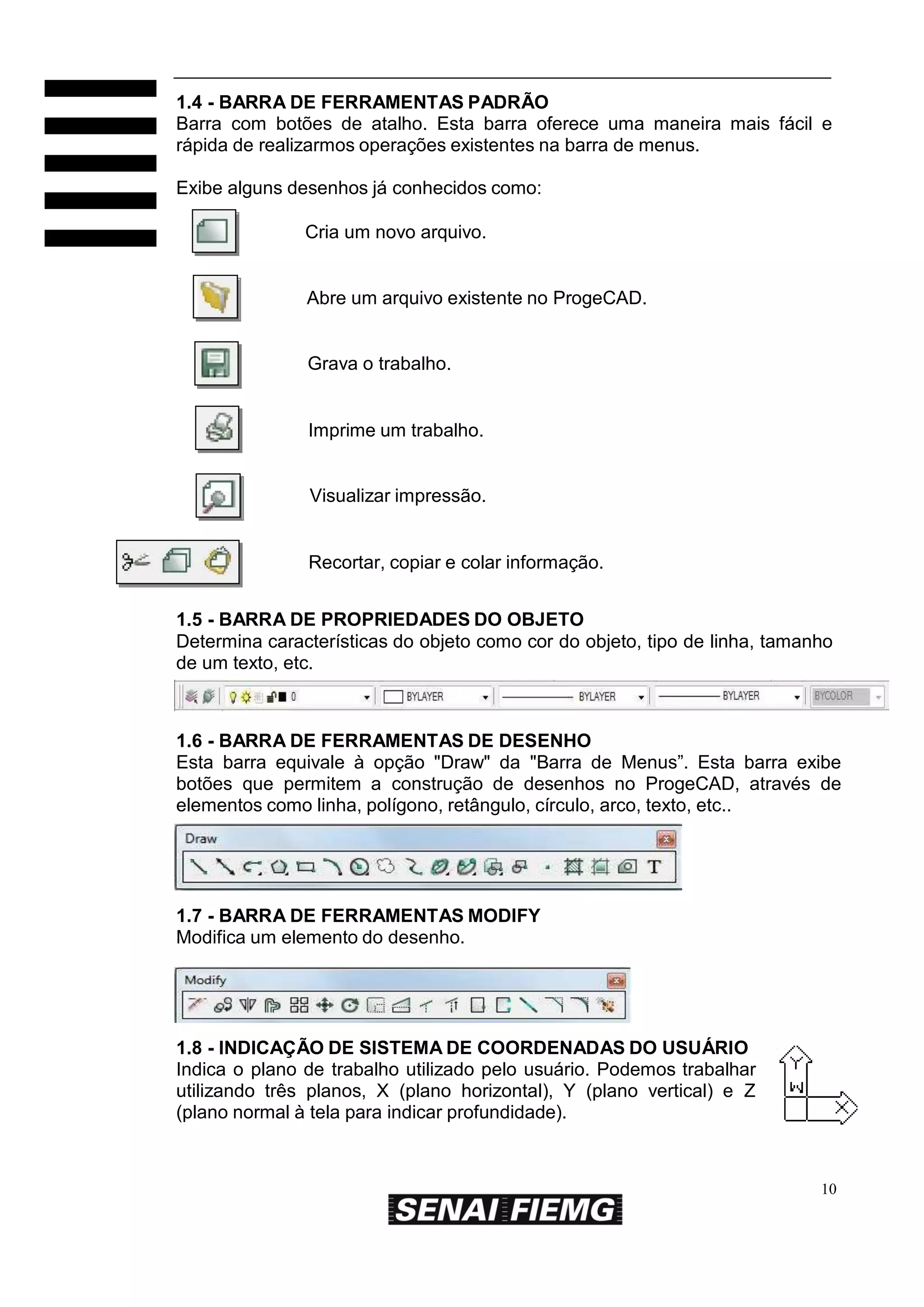 1.4 - BARRA DE FERRAMENTAS PADRÃO
Barra com botões de atalho. Esta barra oferece uma maneira mais fácil e
rápida de realizarmos operações existentes na barra de menus.
Exibe alguns desenhos já conhecidos como:
Cria um novo arquivo.

Abre um arquivo existente no ProgeCAD.

Grava o trabalho.

Imprime um trabalho.

Visualizar impressão.

Recortar, copiar e colar informação.
1.5 - BARRA DE PROPRIEDADES DO OBJETO
Determina características do objeto como cor do objeto, tipo de linha, tamanho
de um texto, etc.

1.6 - BARRA DE FERRAMENTAS DE DESENHO
Esta barra equivale à opção "Draw" da "Barra de Menus”. Esta barra exibe
botões que permitem a construção de desenhos no ProgeCAD, através de
elementos como linha, polígono, retângulo, círculo, arco, texto, etc..

1.7 - BARRA DE FERRAMENTAS MODIFY
Modifica um elemento do desenho.

1.8 - INDICAÇÃO DE SISTEMA DE COORDENADAS DO USUÁRIO
Indica o plano de trabalho utilizado pelo usuário. Podemos trabalhar
utilizando três planos, X (plano horizontal), Y (plano vertical) e Z
(plano normal à tela para indicar profundidade).

10

 