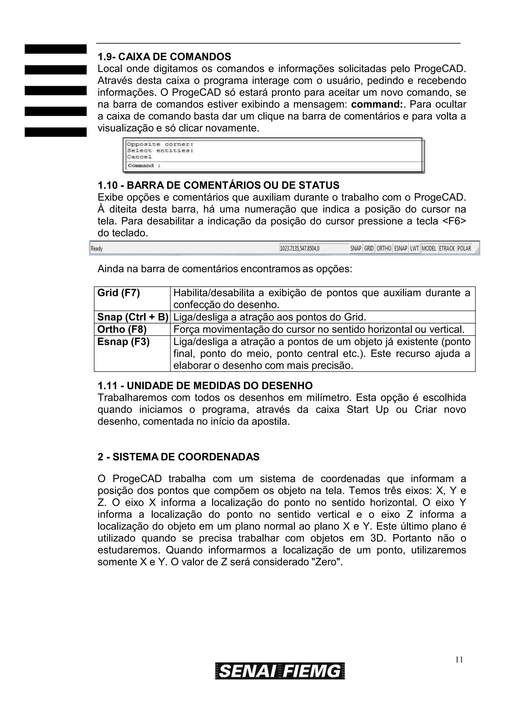 1.9- CAIXA DE COMANDOS
Local onde digitamos os comandos e informações solicitadas pelo ProgeCAD.
Através desta caixa o programa interage com o usuário, pedindo e recebendo
informações. O ProgeCAD só estará pronto para aceitar um novo comando, se
na barra de comandos estiver exibindo a mensagem: command:. Para ocultar
a caixa de comando basta dar um clique na barra de comentários e para volta a
visualização e só clicar novamente.

1.10 - BARRA DE COMENTÁRIOS OU DE STATUS
Exibe opções e comentários que auxiliam durante o trabalho com o ProgeCAD.
À diteita desta barra, há uma numeração que indica a posição do cursor na
tela. Para desabilitar a indicação da posição do cursor pressione a tecla <F6>
do teclado.

Ainda na barra de comentários encontramos as opções:
Grid (F7)

Habilita/desabilita a exibição de pontos que auxiliam durante a
confecção do desenho.
Snap (Ctrl + B) Liga/desliga a atração aos pontos do Grid.
Ortho (F8)
Força movimentação do cursor no sentido horizontal ou vertical.
Esnap (F3)
Liga/desliga a atração a pontos de um objeto já existente (ponto
final, ponto do meio, ponto central etc.). Este recurso ajuda a
elaborar o desenho com mais precisão.
1.11 - UNIDADE DE MEDIDAS DO DESENHO
Trabalharemos com todos os desenhos em milímetro. Esta opção é escolhida
quando iniciamos o programa, através da caixa Start Up ou Criar novo
desenho, comentada no início da apostila.

2 - SISTEMA DE COORDENADAS
O ProgeCAD trabalha com um sistema de coordenadas que informam a
posição dos pontos que compõem os objeto na tela. Temos três eixos: X, Y e
Z. O eixo X informa a localização do ponto no sentido horizontal. O eixo Y
informa a localização do ponto no sentido vertical e o eixo Z informa a
localização do objeto em um plano normal ao plano X e Y. Este último plano é
utilizado quando se precisa trabalhar com objetos em 3D. Portanto não o
estudaremos. Quando informarmos a localização de um ponto, utilizaremos
somente X e Y. O valor de Z será considerado "Zero".

11

 