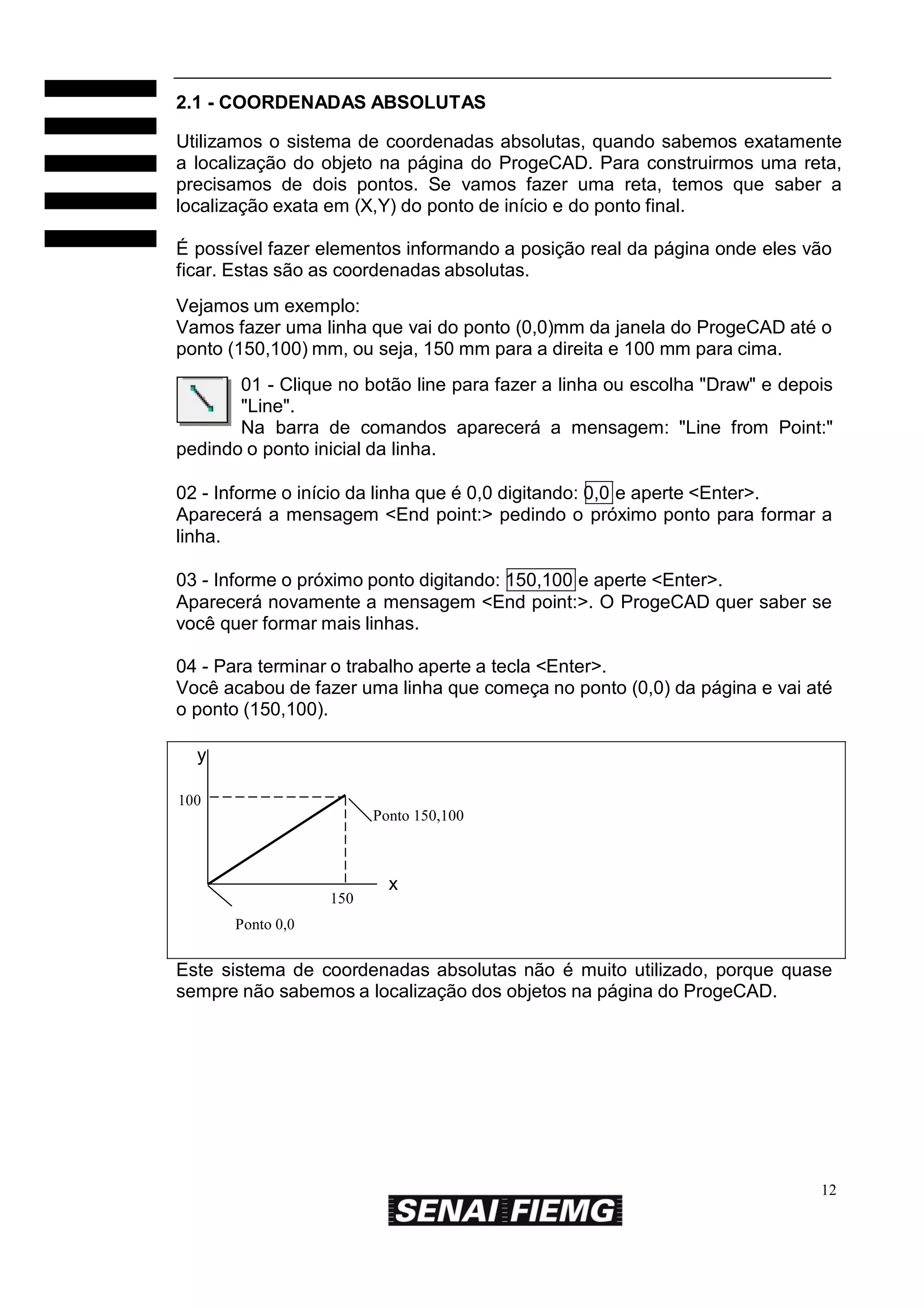 2.1 - COORDENADAS ABSOLUTAS
Utilizamos o sistema de coordenadas absolutas, quando sabemos exatamente
a localização do objeto na página do ProgeCAD. Para construirmos uma reta,
precisamos de dois pontos. Se vamos fazer uma reta, temos que saber a
localização exata em (X,Y) do ponto de início e do ponto final.
É possível fazer elementos informando a posição real da página onde eles vão
ficar. Estas são as coordenadas absolutas.
Vejamos um exemplo:
Vamos fazer uma linha que vai do ponto (0,0)mm da janela do ProgeCAD até o
ponto (150,100) mm, ou seja, 150 mm para a direita e 100 mm para cima.
01 - Clique no botão line para fazer a linha ou escolha "Draw" e depois
"Line".
Na barra de comandos aparecerá a mensagem: "Line from Point:"
pedindo o ponto inicial da linha.
02 - Informe o início da linha que é 0,0 digitando: 0,0 e aperte <Enter>.
Aparecerá a mensagem <End point:> pedindo o próximo ponto para formar a
linha.
03 - Informe o próximo ponto digitando: 150,100 e aperte <Enter>.
Aparecerá novamente a mensagem <End point:>. O ProgeCAD quer saber se
você quer formar mais linhas.
04 - Para terminar o trabalho aperte a tecla <Enter>.
Você acabou de fazer uma linha que começa no ponto (0,0) da página e vai até
o ponto (150,100).
y
100
Ponto 150,100

150

x

Ponto 0,0

Este sistema de coordenadas absolutas não é muito utilizado, porque quase
sempre não sabemos a localização dos objetos na página do ProgeCAD.

12

 