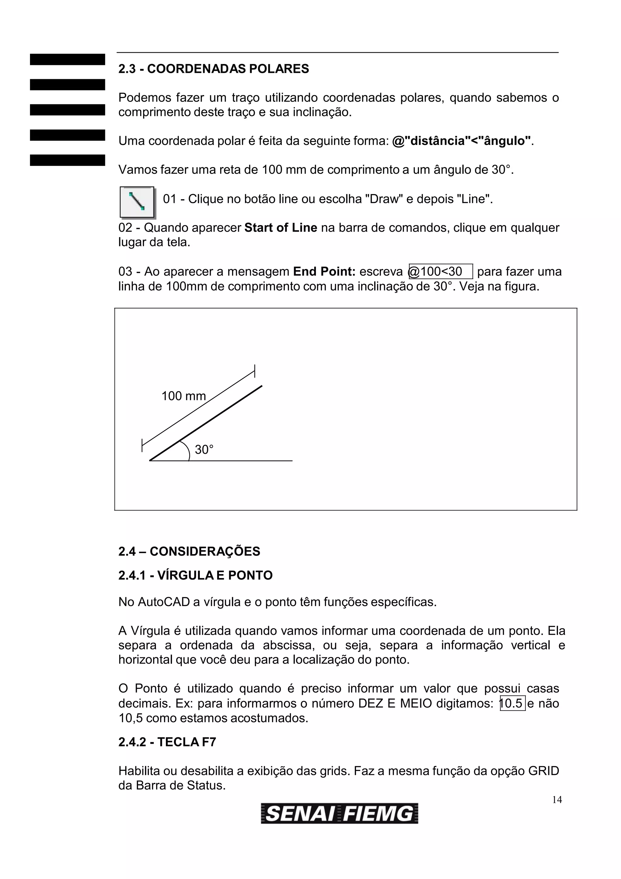2.3 - COORDENADAS POLARES
Podemos fazer um traço utilizando coordenadas polares, quando sabemos o
comprimento deste traço e sua inclinação.
Uma coordenada polar é feita da seguinte forma: @"distância"<"ângulo".
Vamos fazer uma reta de 100 mm de comprimento a um ângulo de 30°.
01 - Clique no botão line ou escolha "Draw" e depois "Line".
02 - Quando aparecer Start of Line na barra de comandos, clique em qualquer
lugar da tela.
03 - Ao aparecer a mensagem End Point: escreva @100<30 para fazer uma
linha de 100mm de comprimento com uma inclinação de 30°. Veja na figura.

100 mm

30°

2.4 – CONSIDERAÇÕES
2.4.1 - VÍRGULA E PONTO
No AutoCAD a vírgula e o ponto têm funções específicas.
A Vírgula é utilizada quando vamos informar uma coordenada de um ponto. Ela
separa a ordenada da abscissa, ou seja, separa a informação vertical e
horizontal que você deu para a localização do ponto.
O Ponto é utilizado quando é preciso informar um valor que possui casas
decimais. Ex: para informarmos o número DEZ E MEIO digitamos: 10.5 e não
10,5 como estamos acostumados.
2.4.2 - TECLA F7
Habilita ou desabilita a exibição das grids. Faz a mesma função da opção GRID
da Barra de Status.
14

 