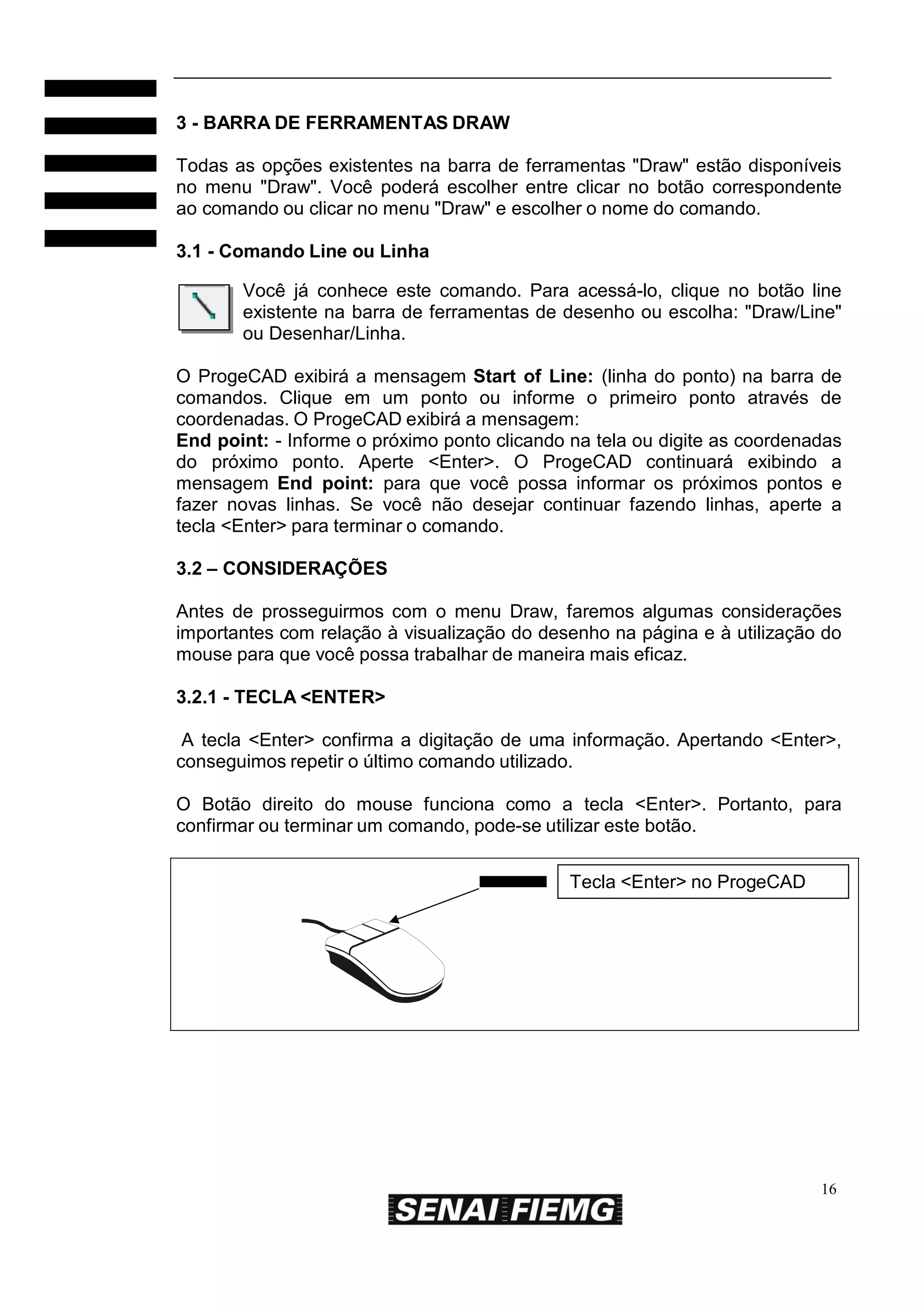 3 - BARRA DE FERRAMENTAS DRAW
Todas as opções existentes na barra de ferramentas "Draw" estão disponíveis
no menu "Draw". Você poderá escolher entre clicar no botão correspondente
ao comando ou clicar no menu "Draw" e escolher o nome do comando.
3.1 - Comando Line ou Linha
Você já conhece este comando. Para acessá-lo, clique no botão line
existente na barra de ferramentas de desenho ou escolha: "Draw/Line"
ou Desenhar/Linha.
O ProgeCAD exibirá a mensagem Start of Line: (linha do ponto) na barra de
comandos. Clique em um ponto ou informe o primeiro ponto através de
coordenadas. O ProgeCAD exibirá a mensagem:
End point: - Informe o próximo ponto clicando na tela ou digite as coordenadas
do próximo ponto. Aperte <Enter>. O ProgeCAD continuará exibindo a
mensagem End point: para que você possa informar os próximos pontos e
fazer novas linhas. Se você não desejar continuar fazendo linhas, aperte a
tecla <Enter> para terminar o comando.
3.2 – CONSIDERAÇÕES
Antes de prosseguirmos com o menu Draw, faremos algumas considerações
importantes com relação à visualização do desenho na página e à utilização do
mouse para que você possa trabalhar de maneira mais eficaz.
3.2.1 - TECLA <ENTER>
A tecla <Enter> confirma a digitação de uma informação. Apertando <Enter>,
conseguimos repetir o último comando utilizado.
O Botão direito do mouse funciona como a tecla <Enter>. Portanto, para
confirmar ou terminar um comando, pode-se utilizar este botão.
Tecla <Enter> no ProgeCAD

16

 