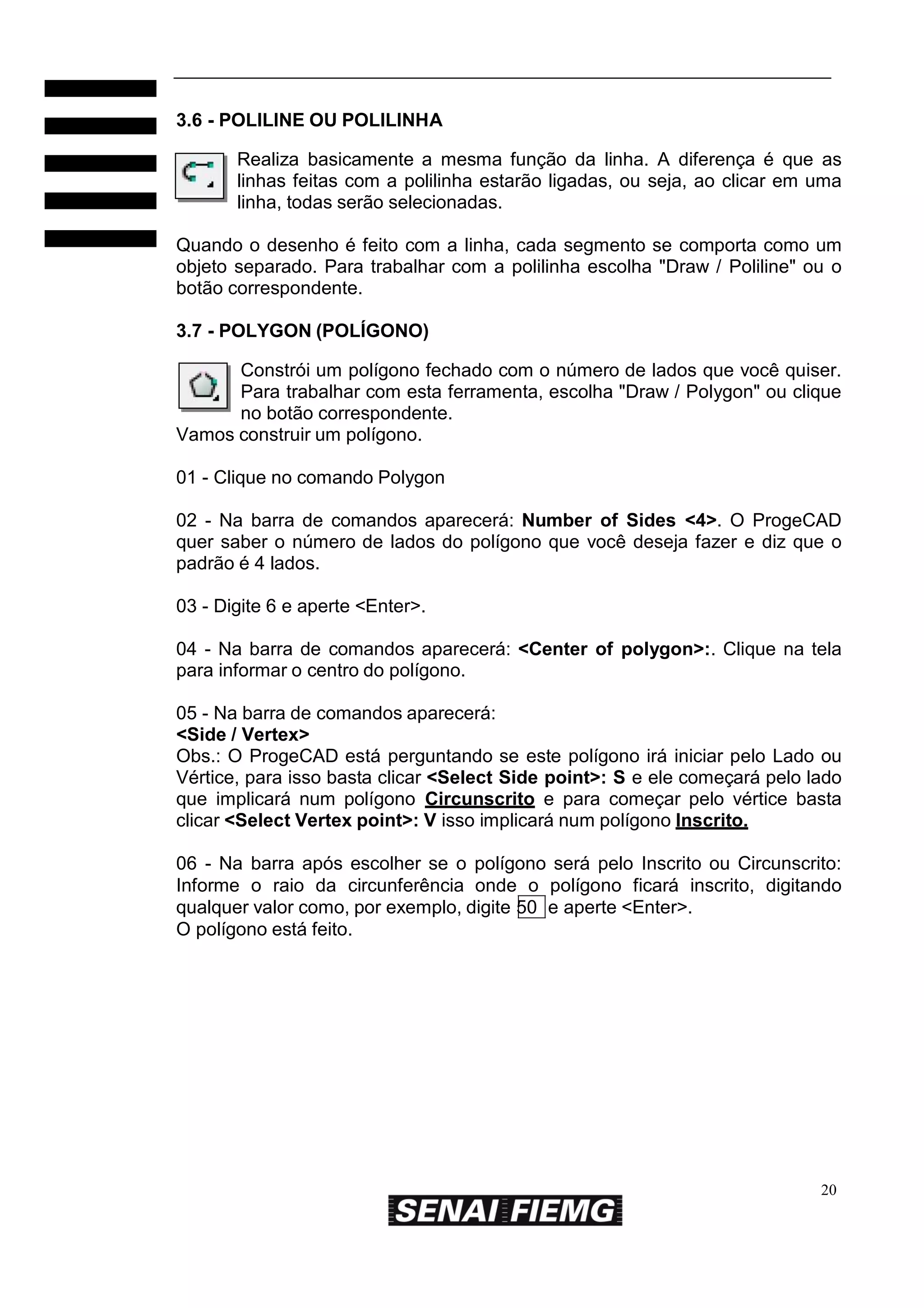 3.6 - POLILINE OU POLILINHA
Realiza basicamente a mesma função da linha. A diferença é que as
linhas feitas com a polilinha estarão ligadas, ou seja, ao clicar em uma
linha, todas serão selecionadas.
Quando o desenho é feito com a linha, cada segmento se comporta como um
objeto separado. Para trabalhar com a polilinha escolha "Draw / Poliline" ou o
botão correspondente.
3.7 - POLYGON (POLÍGONO)
Constrói um polígono fechado com o número de lados que você quiser.
Para trabalhar com esta ferramenta, escolha "Draw / Polygon" ou clique
no botão correspondente.
Vamos construir um polígono.
01 - Clique no comando Polygon
02 - Na barra de comandos aparecerá: Number of Sides <4>. O ProgeCAD
quer saber o número de lados do polígono que você deseja fazer e diz que o
padrão é 4 lados.
03 - Digite 6 e aperte <Enter>.
04 - Na barra de comandos aparecerá: <Center of polygon>:. Clique na tela
para informar o centro do polígono.
05 - Na barra de comandos aparecerá:
<Side / Vertex>
Obs.: O ProgeCAD está perguntando se este polígono irá iniciar pelo Lado ou
Vértice, para isso basta clicar <Select Side point>: S e ele começará pelo lado
que implicará num polígono Circunscrito e para começar pelo vértice basta
clicar <Select Vertex point>: V isso implicará num polígono Inscrito.
06 - Na barra após escolher se o polígono será pelo Inscrito ou Circunscrito:
Informe o raio da circunferência onde o polígono ficará inscrito, digitando
qualquer valor como, por exemplo, digite 50 e aperte <Enter>.
O polígono está feito.

20

 