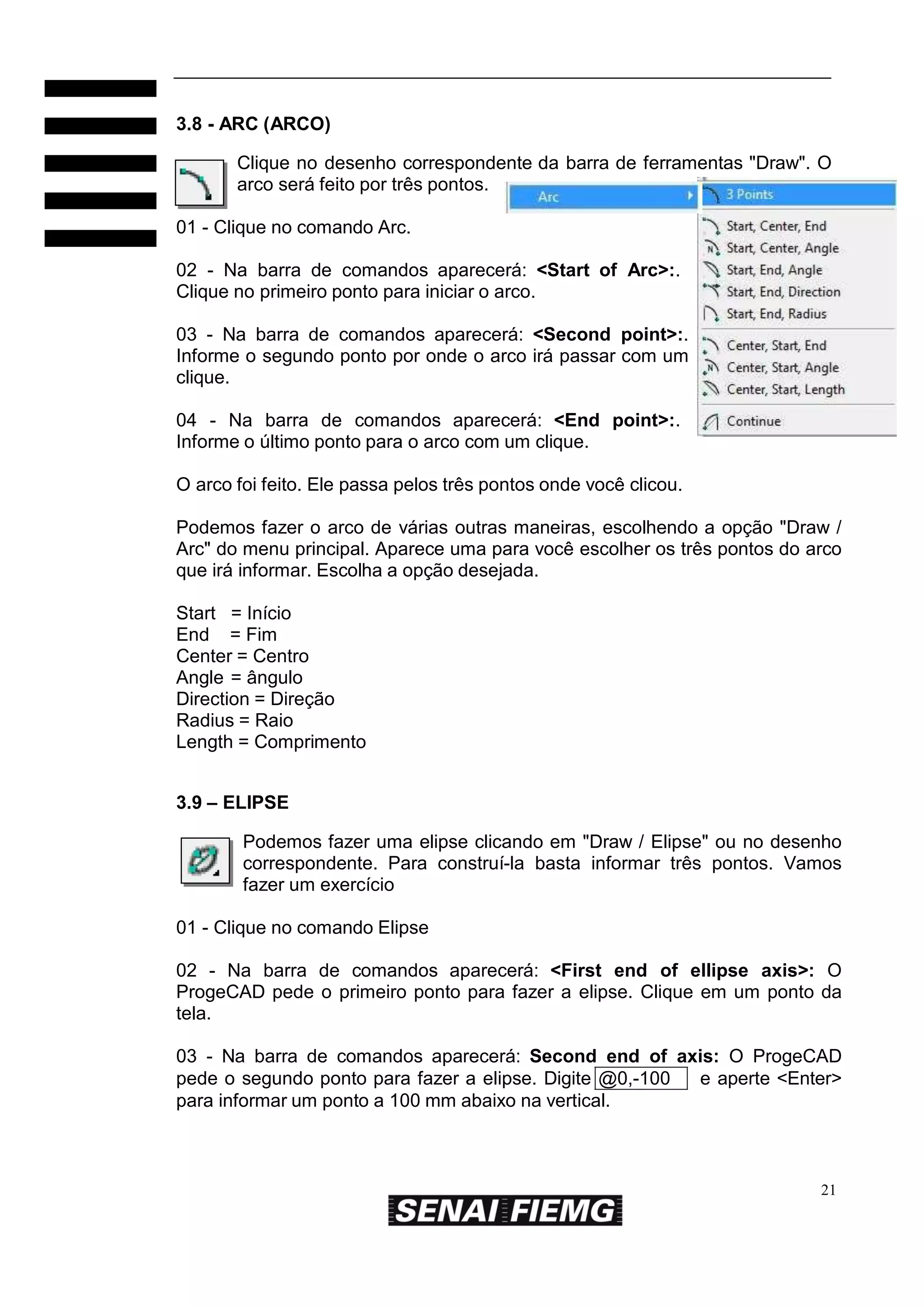 3.8 - ARC (ARCO)
Clique no desenho correspondente da barra de ferramentas "Draw". O
arco será feito por três pontos.
01 - Clique no comando Arc.
02 - Na barra de comandos aparecerá: <Start of Arc>:.
Clique no primeiro ponto para iniciar o arco.
03 - Na barra de comandos aparecerá: <Second point>:.
Informe o segundo ponto por onde o arco irá passar com um
clique.
04 - Na barra de comandos aparecerá: <End point>:.
Informe o último ponto para o arco com um clique.
O arco foi feito. Ele passa pelos três pontos onde você clicou.
Podemos fazer o arco de várias outras maneiras, escolhendo a opção "Draw /
Arc" do menu principal. Aparece uma para você escolher os três pontos do arco
que irá informar. Escolha a opção desejada.
Start = Início
End = Fim
Center = Centro
Angle = ângulo
Direction = Direção
Radius = Raio
Length = Comprimento
3.9 – ELIPSE
Podemos fazer uma elipse clicando em "Draw / Elipse" ou no desenho
correspondente. Para construí-la basta informar três pontos. Vamos
fazer um exercício
01 - Clique no comando Elipse
02 - Na barra de comandos aparecerá: <First end of ellipse axis>: O
ProgeCAD pede o primeiro ponto para fazer a elipse. Clique em um ponto da
tela.
03 - Na barra de comandos aparecerá: Second end of axis: O ProgeCAD
pede o segundo ponto para fazer a elipse. Digite @0,-100
e aperte <Enter>
para informar um ponto a 100 mm abaixo na vertical.

21

 