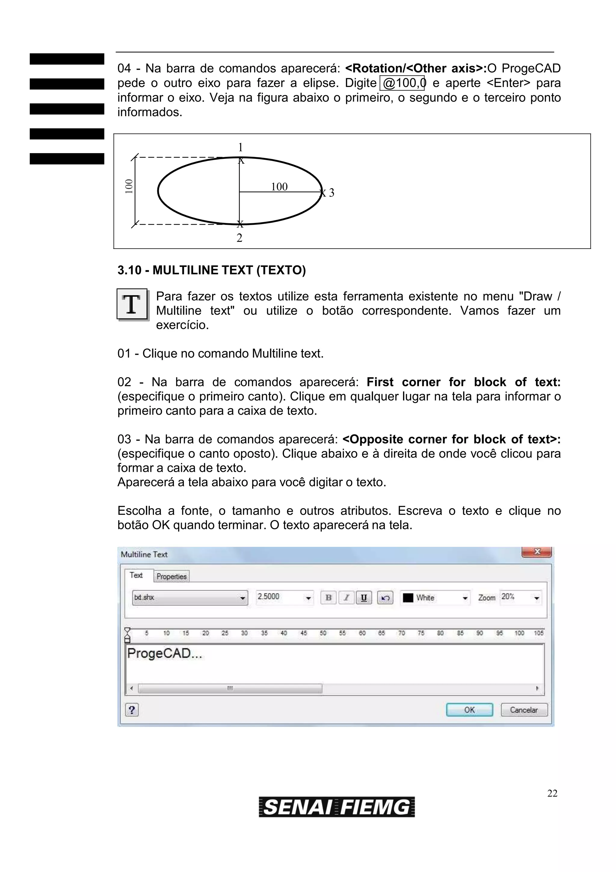 04 - Na barra de comandos aparecerá: <Rotation/<Other axis>:O ProgeCAD
pede o outro eixo para fazer a elipse. Digite @100,0 e aperte <Enter> para
informar o eixo. Veja na figura abaixo o primeiro, o segundo e o terceiro ponto
informados.
1
100

X

100

X3

X

2
3.10 - MULTILINE TEXT (TEXTO)
Para fazer os textos utilize esta ferramenta existente no menu "Draw /
Multiline text" ou utilize o botão correspondente. Vamos fazer um
exercício.
01 - Clique no comando Multiline text.
02 - Na barra de comandos aparecerá: First corner for block of text:
(especifique o primeiro canto). Clique em qualquer lugar na tela para informar o
primeiro canto para a caixa de texto.
03 - Na barra de comandos aparecerá: <Opposite corner for block of text>:
(especifique o canto oposto). Clique abaixo e à direita de onde você clicou para
formar a caixa de texto.
Aparecerá a tela abaixo para você digitar o texto.
Escolha a fonte, o tamanho e outros atributos. Escreva o texto e clique no
botão OK quando terminar. O texto aparecerá na tela.

22

 